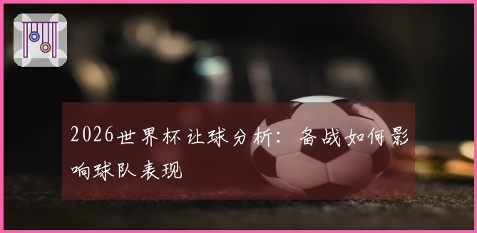 2026世界杯让球分析：备战如何影响球队表现